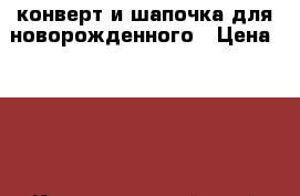 конверт и шапочка для новорожденного › Цена ­ 700 - Краснодарский край Дети и материнство » Детская одежда и обувь   